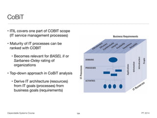 Dependable Systems Course PT 2014
CoBiT
• ITIL covers one part of COBIT scope
(IT service management processes)

• Maturity of IT processes can be
ranked with COBIT

• Becomes relevant for BASEL II or
Sarbanes-Oxley rating of
organizations

• Top-down approach in CoBiT analysis

• Derive IT architecture (resources)
from IT goals (processes) from
business goals (requirements)
104
 