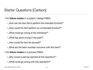 Dependable Systems Course PT 2014
Starter Questions [Carlson]
• For failure modes in a system / design FMEA:

• „How can the item fail to perform the intended function?“

• „How could the item perform an unintended function?“

• „What could go wrong at the interfaces?“

• „What has gone wrong in the past?“

• „How could the item be abused?“

• „What are the team member concerns with this item?“

• For failure modes in a process FMEA:

• „Why would a part be rejected at this operation?“

• „What could go wrong with this operation?“
15
 