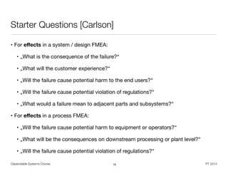 Dependable Systems Course PT 2014
Starter Questions [Carlson]
• For eﬀects in a system / design FMEA:

• „What is the consequence of the failure?“

• „What will the customer experience?“

• „Will the failure cause potential harm to the end users?“

• „Will the failure cause potential violation of regulations?“ 

• „What would a failure mean to adjacent parts and subsystems?“

• For eﬀects in a process FMEA:

• „Will the failure cause potential harm to equipment or operators?“

• „What will be the consequences on downstream processing or plant level?“

• „Will the failure cause potential violation of regulations?“
16
 