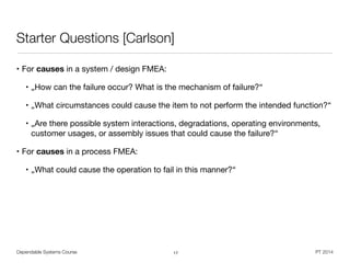 Dependable Systems Course PT 2014
Starter Questions [Carlson]
• For causes in a system / design FMEA:

• „How can the failure occur? What is the mechanism of failure?“

• „What circumstances could cause the item to not perform the intended function?“

• „Are there possible system interactions, degradations, operating environments,
customer usages, or assembly issues that could cause the failure?“

• For causes in a process FMEA:

• „What could cause the operation to fail in this manner?“
17
 