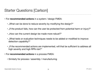 Dependable Systems Course PT 2014
Starter Questions [Carlson]
• For recommended actions in a system / design FMEA:

• „What can be done to reduce severity by modifying the design?“

• „If the product fails, how can the user be protected from potential harm or injury?“

• „How can the current design be made more robust?“

• „What tests or evaluation techniques needs to be added or modiﬁed to improve
detection capability?“

• „If the recommended actions are implemented, will that be suﬃcient to address all
high severity and high RPN risk?“

• For recommended actions in a process FMEA:

• Similarly for process / assembly / manufacturing
18
 