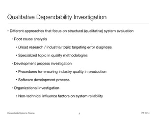 Dependable Systems Course PT 2014
Qualitative Dependability Investigation
• Diﬀerent approaches that focus on structural (qualitative) system evaluation

• Root cause analysis

• Broad research / industrial topic targeting error diagnosis

• Specialized topic in quality methodologies

• Development process investigation

• Procedures for ensuring industry quality in production

• Software development process

• Organizational investigation

• Non-technical inﬂuence factors on system reliability
2
 