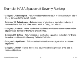 Dependable Systems Course PT 2014
Example: NASA Spacecraft Severity Ranking
• Category 1, Catastrophic - Failure modes that could result in serious injury or loss of
life, or damage to the launch vehicle.

• Category 1R, Catastrophic - Failure modes of identical or equivalent redundant
hardware items that, if all failed, could result in Category 1 eﬀects.

• Category 2, Critical - Failure modes that could result in loss of one or more mission
objectives as deﬁned by the GSFC project oﬃce.

• Category 2R, Critical - Failure modes of identical or equivalent redundant hardware
items that could result in Category 2 eﬀects if all failed.

• Category 3, Signiﬁcant - Failure modes that could cause degradation to mission
objectives.

• Category 4, Minor - Failure modes that could result in insigniﬁcant or no loss to
mission objectives.
22
 