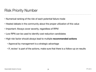Dependable Systems Course PT 2014
Risk Priority Number
• Numerical ranking of the risk of each potential failure mode

• Heated debate in the community about the proper utilization of this value

• Important: Always cover severity, regardless of RPN!

• Low RPN can be used to identify cost reduction candidates

• High risk factor should always lead to multiple recommended actions

• Approval by management is a strategic advantage

• If ,review‘ is part of the actions, make sure that there is a follow-up on results
26
 
