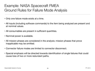 Dependable Systems Course PT 2014
Example: NASA Spacecraft FMEA
Ground Rules for Failure Mode Analysis
• Only one failure mode exists at a time.

• All inputs (including software commands) to the item being analyzed are present and
at nominal values.

• All consumables are present in suﬃcient quantities.

• Nominal power is available.

• All mission phases are considered in the analysis; mission phases that prove
inapplicable may be omitted.

• Connector failure modes are limited to connector disconnect.

• Special emphasis will be directed towards identiﬁcation of single failures that could
cause loss of two or more redundant paths.
28
 