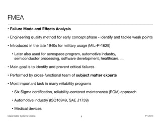 Dependable Systems Course PT 2014
FMEA
• Failure Mode and Eﬀects Analysis
• Engineering quality method for early concept phase - identify and tackle weak points

• Introduced in the late 1940s for military usage (MIL-P-1629)

• Later also used for aerospace program, automotive industry,  
semiconductor processing, software development, healthcare, ...

• Main goal is to identify and prevent critical failures

• Performed by cross-functional team of subject matter experts
• Most important task in many reliability programs

• Six Sigma certiﬁcation, reliability-centered maintenance (RCM) approach

• Automotive industry (ISO16949, SAE J1739)

• Medical devices
3
 