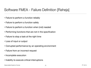 Dependable Systems Course PT 2014
Software FMEA - Failure Deﬁnition [Raheja]
• Failure to perform a function reliably

• Failure to perform a function safely

• Failure to perform a function when (not) needed

• Performing functions that are not in the speciﬁcation

• Failure to stop a task at the right time

• Loss of input or output

• Corrupted performance by an operating environment

• Failure from an incorrect request

• Incomplete execution

• Inability to execute critical interruptions
31
 