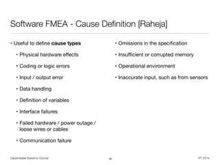Dependable Systems Course PT 2014
Software FMEA - Cause Deﬁnition [Raheja]
• Useful to deﬁne cause types

• Physical hardware eﬀects

• Coding or logic errors

• Input / output error

• Data handling

• Deﬁnition of variables

• Interface failures

• Failed hardware / power outage /
loose wires or cables

• Communication failure

• Omissions in the speciﬁcation

• Insuﬃcient or corrupted memory

• Operational environment

• Inaccurate input, such as from sensors
32
 