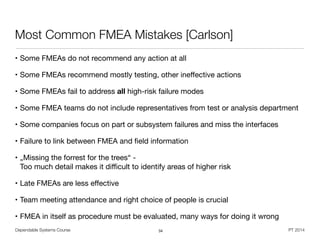 Dependable Systems Course PT 2014
Most Common FMEA Mistakes [Carlson]
• Some FMEAs do not recommend any action at all

• Some FMEAs recommend mostly testing, other ineﬀective actions

• Some FMEAs fail to address all high-risk failure modes

• Some FMEA teams do not include representatives from test or analysis department

• Some companies focus on part or subsystem failures and miss the interfaces

• Failure to link between FMEA and ﬁeld information

• „Missing the forrest for the trees“ -  
Too much detail makes it diﬃcult to identify areas of higher risk

• Late FMEAs are less eﬀective

• Team meeting attendance and right choice of people is crucial

• FMEA in itself as procedure must be evaluated, many ways for doing it wrong
34
 