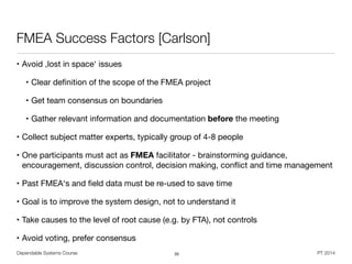 Dependable Systems Course PT 2014
FMEA Success Factors [Carlson]
• Avoid ,lost in space‘ issues

• Clear deﬁnition of the scope of the FMEA project

• Get team consensus on boundaries

• Gather relevant information and documentation before the meeting

• Collect subject matter experts, typically group of 4-8 people

• One participants must act as FMEA facilitator - brainstorming guidance,
encouragement, discussion control, decision making, conﬂict and time management

• Past FMEA‘s and ﬁeld data must be re-used to save time

• Goal is to improve the system design, not to understand it

• Take causes to the level of root cause (e.g. by FTA), not controls

• Avoid voting, prefer consensus
35
 