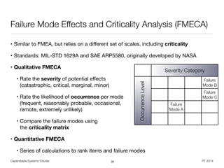 Dependable Systems Course PT 2014
Failure Mode Effects and Criticality Analysis (FMECA)
• Similar to FMEA, but relies on a diﬀerent set of scales, including criticality
• Standards: MIL-STD 1629A and SAE ARP5580, originally developed by NASA 

• Qualitative FMECA
• Rate the severity of potential eﬀects 
(catastrophic, critical, marginal, minor)

• Rate the likelihood of occurrence per mode 
(frequent, reasonably probable, occasional, 
remote, extremely unlikely)

• Compare the failure modes using  
the criticality matrix
• Quantitative FMECA
• Series of calculations to rank items and failure modes
36
Severity Category
Failure
Mode B
Failure
Mode C
Failure
Mode A
OccurrenceLevel
 