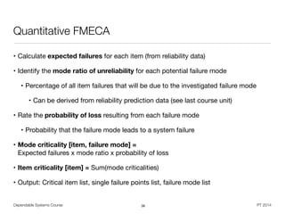 Dependable Systems Course PT 2014
Quantitative FMECA
• Calculate expected failures for each item (from reliability data)

• Identify the mode ratio of unreliability for each potential failure mode

• Percentage of all item failures that will be due to the investigated failure mode

• Can be derived from reliability prediction data (see last course unit)

• Rate the probability of loss resulting from each failure mode

• Probability that the failure mode leads to a system failure

• Mode criticality [item, failure mode] =  
Expected failures x mode ratio x probability of loss
• Item criticality [item] = Sum(mode criticalities)

• Output: Critical item list, single failure points list, failure mode list
38
 