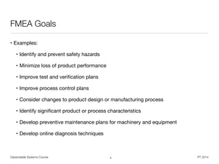 Dependable Systems Course PT 2014
FMEA Goals
• Examples:

• Identify and prevent safety hazards

• Minimize loss of product performance

• Improve test and veriﬁcation plans

• Improve process control plans

• Consider changes to product design or manufacturing process

• Identify signiﬁcant product or process characteristics

• Develop preventive maintenance plans for machinery and equipment

• Develop online diagnosis techniques
4
 