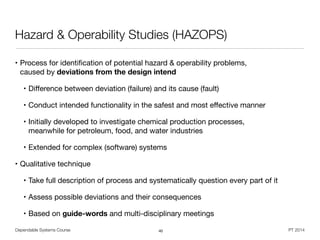 Dependable Systems Course PT 2014
Hazard & Operability Studies (HAZOPS)
• Process for identiﬁcation of potential hazard & operability problems, 
caused by deviations from the design intend

• Diﬀerence between deviation (failure) and its cause (fault)

• Conduct intended functionality in the safest and most eﬀective manner

• Initially developed to investigate chemical production processes,  
meanwhile for petroleum, food, and water industries

• Extended for complex (software) systems

• Qualitative technique

• Take full description of process and systematically question every part of it

• Assess possible deviations and their consequences

• Based on guide-words and multi-disciplinary meetings
40
 