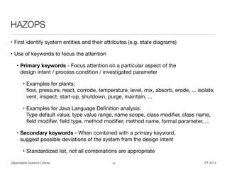 Dependable Systems Course PT 2014
HAZOPS
• First identify system entities and their attributes (e.g. state diagrams)

• Use of keywords to focus the attention

• Primary keywords - Focus attention on a particular aspect of the  
design intent / process condition / investigated parameter

• Examples for plants:  
ﬂow, pressure, react, corrode, temperature, level, mix, absorb, erode, ... isolate,
vent, inspect, start-up, shutdown, purge, maintain, ...

• Examples for Java Language Deﬁnition analysis:  
Type default value, type value range, name scope, class modiﬁer, class name,
ﬁeld modiﬁer, ﬁeld type, method modiﬁer, method name, formal parameter, ... 

• Secondary keywords - When combined with a primary keyword,  
suggest possible deviations of the system from the design intent

• Standardized list, not all combinations are appropriate
41
 