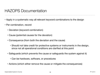 Dependable Systems Course PT 2014
HAZOPS Documentation
• Apply in a systematic way all relevant keyword combinations to the design

• Per combination, record

• Deviation (keyword combination)

• Cause (potential causes for the deviation)

• Consequence (from both the deviation and the cause)

• Should not take credit for protective systems or instruments in the design,  
since not all operational conditions are clariﬁed at this point

• Safeguards (which prevents the cause or safeguards the system against it)

• Can be hardware, software, or procedures

• Actions (which either remove the cause or mitigate the consequences)
46
 