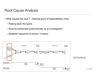 Dependable Systems Course PT 2014
Root Cause Analysis
• What caused the fault ? - Starting point of dependability chain

• Peeling back the layers

• Must be performed systematically as an investigation

• Establish sequence of events / timeline
48
(C) Avizienis
 