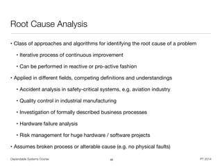 Dependable Systems Course PT 2014
Root Cause Analysis
• Class of approaches and algorithms for identifying the root cause of a problem

• Iterative process of continuous improvement

• Can be performed in reactive or pro-active fashion

• Applied in diﬀerent ﬁelds, competing deﬁnitions and understandings

• Accident analysis in safety-critical systems, e.g. aviation industry

• Quality control in industrial manufacturing

• Investigation of formally described business processes

• Hardware failure analysis

• Risk management for huge hardware / software projects

• Assumes broken process or alterable cause (e.g. no physical faults)
49
 