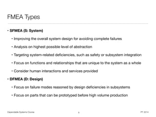 Dependable Systems Course PT 2014
FMEA Types
• SFMEA (S: System)
• Improving the overall system design for avoiding complete failures

• Analysis on highest possible level of abstraction

• Targeting system-related deﬁciencies, such as safety or subsystem integration

• Focus on functions and relationships that are unique to the system as a whole

• Consider human interactions and services provided

• DFMEA (D: Design)
• Focus on failure modes reasoned by design deﬁciencies in subsystems

• Focus on parts that can be prototyped before high volume production
5
 
