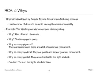 Dependable Systems Course PT 2014
RCA: 5 Whys
• Originally developed by Sakichi Toyoda for car manufacturing process

• Limit number of dive-in‘s to avoid tracing the chain of causality

• Example: The Washington Monument was disintegrating.

• Why? Use of harsh chemicals.

• Why? To clean pigeon poop.

• Why so many pigeons?  
They eat spiders and there are a lot of spiders at monument.

• Why so many spiders? They eat gnats and lots of gnats at monument.

• Why so many gnats? They are attracted to the light at dusk.

• Solution: Turn on the lights at a later time.
50
 