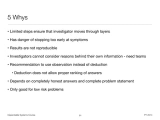 Dependable Systems Course PT 2014
5 Whys
• Limited steps ensure that investigator moves through layers

• Has danger of stopping too early at symptoms

• Results are not reproducible

• Investigators cannot consider reasons behind their own information - need teams

• Recommendation to use observation instead of deduction

• Deduction does not allow proper ranking of answers

• Depends on completely honest answers and complete problem statement

• Only good for low risk problems
51
 
