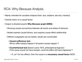Dependable Systems Course PT 2014
RCA: Why-Because Analysis
• Mainly intended for accident analysis (train, bus, airplane, security, industry)

• Central notion of a causal factor

• Output is directed acyclic Why-Because graph (WBG)

• Showing causal connections between all events and states of behavior

• Nodes express causal factors, arcs express cause-eﬀect relationship

• Diﬀerent subgraphs can be tested, results are combinable

• Causal suﬃciency test -  
Will an eﬀect always happen if all parent causes happen ?
• Counterfactual test (Dawid Lewis 1975, philosophical logician) -  
If the cause would not have existed, could the eﬀect still have happened ?
• If „no“ for two eﬀects, then the cause is a necessary causal factor (NCF)
52
 