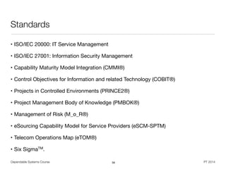 Dependable Systems Course PT 2014
Standards
• ISO/IEC 20000: IT Service Management

• ISO/IEC 27001: Information Security Management 

• Capability Maturity Model Integration (CMMI®)

• Control Objectives for Information and related Technology (COBIT®)

• Projects in Controlled Environments (PRINCE2®)

• Project Management Body of Knowledge (PMBOK®)

• Management of Risk (M_o_R®)

• eSourcing Capability Model for Service Providers (eSCM-SPTM)

• Telecom Operations Map (eTOM®)

• Six SigmaTM.
58
 