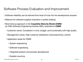 Dependable Systems Course PT 2014
Software Process Evaluation and Improvement
• Software reliability can be derived from level of trust into the development process

• Relevant for software supplier evaluation in public bidding

• Most famous approach is the Capability Maturity Model (CMM)  
by CMU Software Engineering Institute (SEI), extended to CMMI

• Customer wants: Completion in time, budget, and functionality with high quality

• Management wants: High customer satisfaction and productivity, control

• Application areas for CMMI

• System engineering

• Software engineering

• Integrated product and process development

• Supplier sourcing
59
 