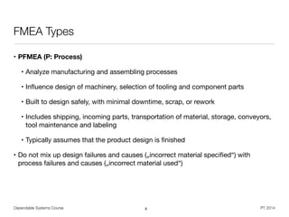 Dependable Systems Course PT 2014
FMEA Types
• PFMEA (P: Process)
• Analyze manufacturing and assembling processes

• Inﬂuence design of machinery, selection of tooling and component parts

• Built to design safely, with minimal downtime, scrap, or rework

• Includes shipping, incoming parts, transportation of material, storage, conveyors,
tool maintenance and labeling

• Typically assumes that the product design is ﬁnished

• Do not mix up design failures and causes („incorrect material speciﬁed“) with
process failures and causes („incorrect material used“)
6
 