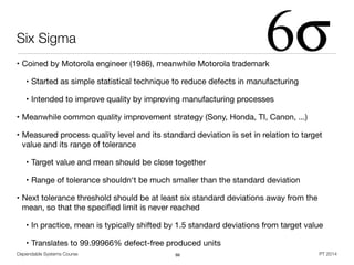 Dependable Systems Course PT 2014
Six Sigma
• Coined by Motorola engineer (1986), meanwhile Motorola trademark

• Started as simple statistical technique to reduce defects in manufacturing

• Intended to improve quality by improving manufacturing processes

• Meanwhile common quality improvement strategy (Sony, Honda, TI, Canon, ...)

• Measured process quality level and its standard deviation is set in relation to target
value and its range of tolerance

• Target value and mean should be close together

• Range of tolerance shouldn‘t be much smaller than the standard deviation

• Next tolerance threshold should be at least six standard deviations away from the
mean, so that the speciﬁed limit is never reached

• In practice, mean is typically shifted by 1.5 standard deviations from target value

• Translates to 99.99966% defect-free produced units
66
 