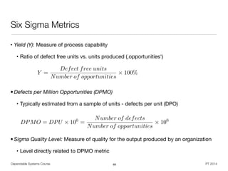 • Yield (Y): Measure of process capability

• Ratio of defect free units vs. units produced (,opportunities‘)

!
!
• Defects per Million Opportunities (DPMO)
• Typically estimated from a sample of units - defects per unit (DPO)

!
!
• Sigma Quality Level: Measure of quality for the output produced by an organization
• Level directly related to DPMO metric
Dependable Systems Course PT 2014
Six Sigma Metrics
68
Y =
Defect free units
Number of opportunities
⇥ 100%
DPMO = DPU ⇥ 106
=
Number of defects
Number of opportunities
⇥ 106
 