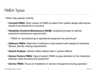 Dependable Systems Course PT 2014
FMEA Types
• Other, less popular variants

• Concept FMEA: Short version of FMEA to select from system design alternatives, 
results in prioritized list of concerns

• Reliability-Centered Maintenance (RCM): Analytical process to identify
preventive maintenance requirements

• FMEA on manufacturing or operational equipment as central part

• Software FMEA: Determine if software is fault-tolerant with respect to hardware
failures, identify missing requirements

• Hazard Analysis: Identify safety-related risks in system lifetime

• Human Factors FMEA: Type of system FMEA to pays attention to the interaction
between users (humans) and equipment

• Service FMEA: Focus on installation or service of equipment during operation
7
 