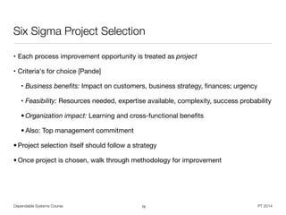 Dependable Systems Course PT 2014
Six Sigma Project Selection
• Each process improvement opportunity is treated as project

• Criteria's for choice [Pande]

• Business beneﬁts: Impact on customers, business strategy, ﬁnances; urgency

• Feasibility: Resources needed, expertise available, complexity, success probability

• Organization impact: Learning and cross-functional beneﬁts

• Also: Top management commitment

• Project selection itself should follow a strategy

• Once project is chosen, walk through methodology for improvement
70
 