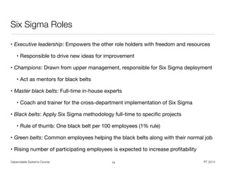 Dependable Systems Course PT 2014
Six Sigma Roles
• Executive leadership: Empowers the other role holders with freedom and resources

• Responsible to drive new ideas for improvement

• Champions: Drawn from upper management, responsible for Six Sigma deployment

• Act as mentors for black belts

• Master black belts: Full-time in-house experts

• Coach and trainer for the cross-department implementation of Six Sigma

• Black belts: Apply Six Sigma methodology full-time to speciﬁc projects

• Rule of thumb: One black belt per 100 employees (1% rule)

• Green belts: Common employees helping the black belts along with their normal job

• Rising number of participating employees is expected to increase proﬁtability
74
 