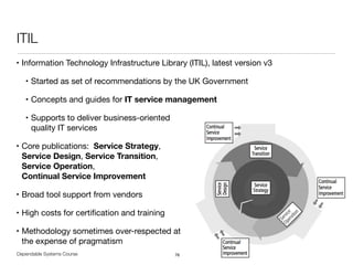 Dependable Systems Course PT 2014
ITIL
• Information Technology Infrastructure Library (ITIL), latest version v3

• Started as set of recommendations by the UK Government

• Concepts and guides for IT service management

• Supports to deliver business-oriented  
quality IT services

• Core publications: Service Strategy,  
Service Design, Service Transition,  
Service Operation,  
Continual Service Improvement

• Broad tool support from vendors

• High costs for certiﬁcation and training

• Methodology sometimes over-respected at  
the expense of pragmatism
76
 