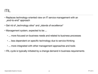 Dependable Systems Course PT 2014
ITIL
• Replaces technology-oriented view on IT service management with an  
„end-to-end“ approach

• Get rid of „technology silos“ and „islands of excellence“

• Management system, expected to be ...

• ... more focused on business needs and related to business processes

• ... less dependent on speciﬁc technology due to service thinking

• ... more integrated with other management approaches and tools

• ITIL cycle is typically initiated by a change demand in business requirements
77
 