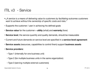 Dependable Systems Course PT 2014
ITIL v3	 - Service
• „A service is a means of delivering value to customers by facilitating outcomes customers
want to achieve without the ownership of speciﬁc costs and risks.“
• Supports the customer / user in achieving his deﬁned goals

• Service value for the customer = utility (what) and warranty (how)

• Service level, the service quantity and quality demands, should be measurable

• Current and future demands on service level are speciﬁed in a service-level agreement
• Service assets (resources, capabilities to control them) support business assets
• Service providers: 

• Type 1 (internally for one business unit)

• Type 2 (for multiple business units in the same organization)

• Type 3 (serving multiple external customers)
78
 