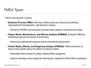 Dependable Systems Course PT 2014
FMEA Types
• Other, less popular variants

• Business Process FMEA: Minimize ineﬃciencies by improving workﬂows,
organizational management, and decision making

• Similar to PFMEA, but business process steps replace manufacturing steps

• Failure Mode, Mechanisms, and Eﬀects Analysis (FMMEA): Extends FMEA by
identifying high priority failure mechanisms

• Determine operational stresses and environmental parameters

• Failure Mode, Eﬀects, and Diagnosis Analysis (FMEDA): FMEA extension to
derive more details about the eﬀects of failure modes

• Generates failure rates for safety-related eﬀect categories

• Used to develop online diagnosis techniques, needed for IEC61509 compliance
8
 
