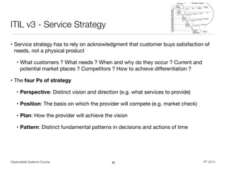 Dependable Systems Course PT 2014
ITIL v3 - Service Strategy
• Service strategy has to rely on acknowledgment that customer buys satisfaction of
needs, not a physical product

• What customers ? What needs ? When and why do they occur ? Current and
potential market places ? Competitors ? How to achieve diﬀerentiation ?

• The four Ps of strategy
• Perspective: Distinct vision and direction (e.g. what services to provide)

• Position: The basis on which the provider will compete (e.g. market check)

• Plan: How the provider will achieve the vision

• Pattern: Distinct fundamental patterns in decisions and actions of time
80
 