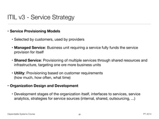 Dependable Systems Course PT 2014
ITIL v3 - Service Strategy
• Service Provisioning Models
• Selected by customers, used by providers

• Managed Service: Business unit requiring a service fully funds the service
provision for itself

• Shared Service: Provisioning of multiple services through shared resources and
infrastructure, targeting one ore more business units

• Utility: Provisioning based on customer requirements  
(how much, how often, what time)

• Organization Design and Development
• Development stages of the organization itself, interfaces to services, service
analytics, strategies for service sources (internal, shared, outsourcing, ...)
81
 