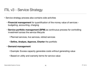 Dependable Systems Course PT 2014
ITIL v3 - Service Strategy
• Service strategy process also contains side activities

• Financial management for quantiﬁcation of the money value of services -
budgeting, accounting, charging

• Service portfolio management (SPM) as continuous process for controlling
investment across the service lifecycle

• Planned services, live services, retired services

• Deﬁne, Analyze, Approve, Charter the portfolio

• Demand management
• Example: Excess capacity generates costs without generating value

• Based on utility and warranty terms for service value
82
 