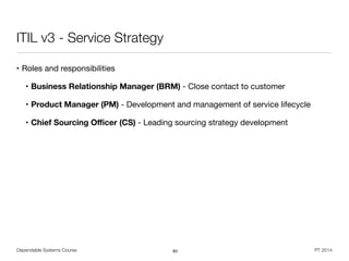 Dependable Systems Course PT 2014
ITIL v3 - Service Strategy
• Roles and responsibilities

• Business Relationship Manager (BRM) - Close contact to customer

• Product Manager (PM) - Development and management of service lifecycle

• Chief Sourcing Oﬃcer (CS) - Leading sourcing strategy development
83
 