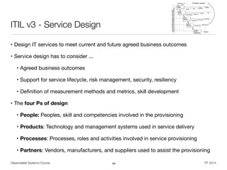 Dependable Systems Course PT 2014
ITIL v3 - Service Design
• Design IT services to meet current and future agreed business outcomes

• Service design has to consider ...

• Agreed business outcomes

• Support for service lifecycle, risk management, security, resiliency

• Deﬁnition of measurement methods and metrics, skill development

• The four Ps of design
• People: Peoples, skill and competencies involved in the provisioning

• Products: Technology and management systems used in service delivery

• Processes: Processes, roles and activities involved in service provisioning

• Partners: Vendors, manufacturers, and suppliers used to assist the provisioning
84
 