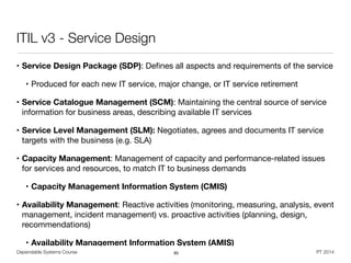 Dependable Systems Course PT 2014
ITIL v3 - Service Design
• Service Design Package (SDP): Deﬁnes all aspects and requirements of the service

• Produced for each new IT service, major change, or IT service retirement

• Service Catalogue Management (SCM): Maintaining the central source of service
information for business areas, describing available IT services

• Service Level Management (SLM): Negotiates, agrees and documents IT service
targets with the business (e.g. SLA)

• Capacity Management: Management of capacity and performance-related issues
for services and resources, to match IT to business demands

• Capacity Management Information System (CMIS)
• Availability Management: Reactive activities (monitoring, measuring, analysis, event
management, incident management) vs. proactive activities (planning, design,
recommendations)

• Availability Management Information System (AMIS)
85
 