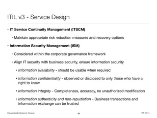 Dependable Systems Course PT 2014
ITIL v3 - Service Design
• IT Service Continuity Management (ITSCM)

• Maintain appropriate risk reduction measures and recovery options

• Information Security Management (ISM)
• Considered within the corporate governance framework

• Align IT security with business security, ensure information security

• Information availability - should be usable when required

• Information conﬁdentiality - observed or disclosed to only those who have a
right to know

• Information integrity - Completeness, accuracy, no unauthorized modiﬁcation

• Information authenticity and non-repudiation - Business transactions and
information exchange can be trusted
86
 