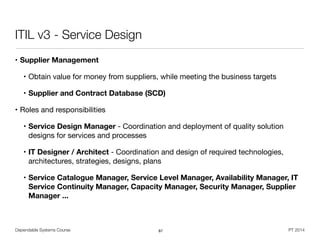 Dependable Systems Course PT 2014
ITIL v3 - Service Design
• Supplier Management

• Obtain value for money from suppliers, while meeting the business targets

• Supplier and Contract Database (SCD)

• Roles and responsibilities

• Service Design Manager - Coordination and deployment of quality solution
designs for services and processes

• IT Designer / Architect - Coordination and design of required technologies,
architectures, strategies, designs, plans

• Service Catalogue Manager, Service Level Manager, Availability Manager, IT
Service Continuity Manager, Capacity Manager, Security Manager, Supplier
Manager ...
87
 