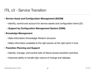Dependable Systems Course PT 2014
ITIL v3 - Service Transition
• Service Asset and Conﬁguration Management (SACM)
• Identify, control and account for service assets and conﬁguration items (CI)

• Support by Conﬁguration Management System (CMS)
• Knowledge Management
• Data-Information-Knowledge-Wisdom structure

• Make information available to the right person at the right point in time

• Transition Planning and Support
• Identify, manage, and control risks of failure across transition activities

• Improves ability to handle high volume of change and releases
89
 