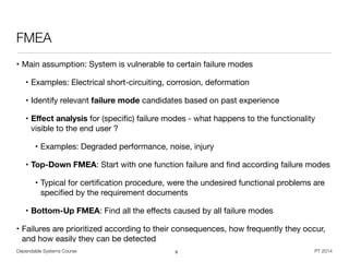 Dependable Systems Course PT 2014
FMEA
• Main assumption: System is vulnerable to certain failure modes

• Examples: Electrical short-circuiting, corrosion, deformation

• Identify relevant failure mode candidates based on past experience

• Eﬀect analysis for (speciﬁc) failure modes - what happens to the functionality
visible to the end user ?

• Examples: Degraded performance, noise, injury 

• Top-Down FMEA: Start with one function failure and ﬁnd according failure modes

• Typical for certiﬁcation procedure, were the undesired functional problems are
speciﬁed by the requirement documents

• Bottom-Up FMEA: Find all the eﬀects caused by all failure modes

• Failures are prioritized according to their consequences, how frequently they occur,
and how easily they can be detected
9
 