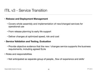 Dependable Systems Course PT 2014
ITIL v3 - Service Transition
• Release and Deployment Management
• Covers whole assembly and implementation of new/changed services for
operational use

• From release planning to early life support

• Deliver changes at optimized speed, risk and cost

• Service Validation and Testing, Evaluation
• Provide objective evidence that the new / changes service supports the business
requirements, including agreed SLAs

• Roles and responsibilities

• Not anticipated as separate group of people, ,ﬂow of experience and skills‘
90
 