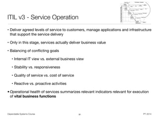 Dependable Systems Course PT 2014
ITIL v3 - Service Operation
• Deliver agreed levels of service to customers, manage applications and infrastructure
that support the service delivery

• Only in this stage, services actually deliver business value

• Balancing of conﬂicting goals

• Internal IT view vs. external business view

• Stability vs. responsiveness

• Quality of service vs. cost of service

• Reactive vs. proactive activities

• Operational health of services summarizes relevant indicators relevant for execution
of vital business functions
91
 